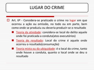LUGAR DO CRIME

 Art. 6º - Considera-se praticado o crime no lugar em que
  ocorreu a ação ou omissão, no todo ou em parte, bem
  como onde se produziu ou deveria produzir-se o resultado
   Teoria da atividade: considera-se local do delito aquele
      onde foi praticada a conduta(atos executórios)
   Teoria do resultado: Local do crime é aquele onde
      ocorreu o resultado(consumação)
   Teoria mista ou da ubiquidade: é o local do crime, tanto
      onde houve a conduta, quanto o local onde se deu o
      resultado
 