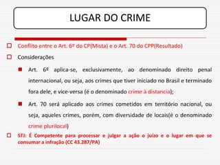 LUGAR DO CRIME

 Conflito entre o Art. 6º do CP(Mista) e o Art. 70 do CPP(Resultado)
 Considerações

     Art. 6º aplica-se, exclusivamente, ao denominado direito penal
        internacional, ou seja, aos crimes que tiver iniciado no Brasil e terminado
        fora dele, e vice-versa (é o denominado crime à distancia);

     Art. 70 será aplicado aos crimes cometidos em território nacional, ou
        seja, aqueles crimes, porém, com diversidade de locais(é o denominado
        crime plurilocal)
   STJ: É Competente para processar e julgar a ação o juízo e o lugar em que se
    consumar a infração (CC 43.287/PA)
 