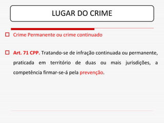 LUGAR DO CRIME

 Crime Permanente ou crime continuado


 Art. 71 CPP. Tratando-se de infração continuada ou permanente,
   praticada em território de duas ou mais jurisdições, a
   competência firmar-se-á pela prevenção.
 