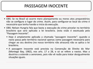 PASSSAGEM INOCENTE

• OBS: Se no Brasil só ocorre mero planejamento ou meros atos preparatórios
  não se configura o lugar do crime. Assim, para configurar-se local do crime é
  necessário que tenha havido o início da execução.
• OBS: Nelson Hungria fala que basta a execução do crime pincelar no território
  brasileiro que será aplicada a lei brasileira. (esta visão é excetuada pela
  “Passagem Inocente”.
  • Hoje é amplamente aplicada a chamada “passagem inocente”: quando o
    navio passa pelo território nacional apenas como passagem necessária para
    chegar ao seu destino (no nosso território não atracará) não se aplica a lei
    brasileira.
  • A passagem inocente está prevista na Convenção de Direito do Mar
    (Montego Bay, 1982), nos arts. 17 a 28, e só se refere a navios. Mas a
    doutrina a estende a aeronaves, pois não vê razão para tratar desigualmente
    situações iguais.
 
