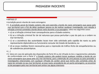PASSAGEM INOCENTE


• ARTIGO 27
• Jurisdição penal a bordo de navio estrangeiro
• 1. A jurisdição penal do Estado costeiro não será exercida a bordo de navio estrangeiro que passe pelo
  mar territorial com o fim de deter qualquer pessoa ou de realizar qualquer investigação, com relação à
  infração criminal cometida a bordo desse navio durante a sua passagem, salvo nos seguintes casos:
  • a) se a infração criminal tiver consequências para o Estado costeiro;
  • b) se a infração criminal for de tal natureza que possa perturbar a paz do país ou a ordem no
    mar territorial;
  • c) se a assistência das autoridades locais tiver sido solicitada pelo capitão do navio ou pelo
    representante diplomático ou funcionário consular do Estado de bandeira; ou
  • d) se essas medidas forem necessárias para a repressão do tráfico ilícito de estupefacientes ou
    de substâncias psicotrópicas.
• (...)
• 5. Salvo em caso de aplicação das disposições da Parte XII ou de infração às leis e regulamentos adotados
  de conformidade com a Parte V’ o Estado costeiro não poderá tomar qualquer medida a bordo de um
  navio estrangeiro que passe pelo seu mar territorial, para a detenção de uma pessoa ou para proceder a
  investigações relacionadas com qualquer infração de caráter penal que tenha sido cometida antes do
  navio ter entrado no seu mar territorial, se esse navio, procedente de um porto estrangeiro, se encontrar
  só de passagem pelo mar territorial sem entrar nas águas interiores.
 