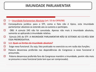 IMUNIDADE PARLAMENTAR


   1 – Imunidade Parlamentar Absoluta (art. 53 da CRFB/88)
   Consequência jurídica: para o STF, como o fato não é típico, esta imunidade
    parlamentar absoluta se estende aos co-autores e partícipes.
     OBS: A súmula 245 não foi cancelada. Apenas não mais à imunidade absoluta,
    somente se aplicando à imunidade relativa.
    Súmula 245 do STF: A IMUNIDADE PARLAMENTAR NÃO SE ESTENDE AO CO-RÉU SEM
    ESSA PRERROGATIVA.
   1.2. Quais os limites da imunidade absoluta?
    Exige nexo funcional. Ou seja, fato praticado no exercício ou em razão das funções.
   Palavra desonrosa proferida nas dependências do Congresso o nexo funcional é
    presumido.
    Palavra desonrosa proferida fora do Congresso mantém a imunidade, porém não mais
    se presume o nexo funcional (este tem que ser comprovado).
 