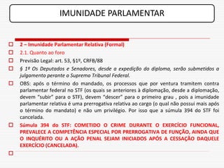 IMUNIDADE PARLAMENTAR


   2 – Imunidade Parlamentar Relativa (Formal)
   2.1. Quanto ao foro
   Previsão Legal: art. 53, §1º, CRFB/88
   § 1º Os Deputados e Senadores, desde a expedição do diploma, serão submetidos a
    julgamento perante o Supremo Tribunal Federal.
   OBS: após o término do mandado, os processos que por ventura tramitem contra
    parlamentar federal no STF (os quais se anteriores à diplomação, desde a diplomação,
    devem “subir” para o STF), devem “descer” para o primeiro grau , pois a imunidade
    parlamentar relativa é uma prerrogativa relativa ao cargo (o qual não possui mais após
    o término do mandato) e não um privilégio. Por isso que a súmula 394 do STF foi
    cancelada.
   Súmula 394 do STF: COMETIDO O CRIME DURANTE O EXERCÍCIO FUNCIONAL,
    PREVALECE A COMPETÊNCIA ESPECIAL POR PRERROGATIVA DE FUNÇÃO, AINDA QUE
    O INQUÉRITO OU A AÇÃO PENAL SEJAM INICIADOS APÓS A CESSAÇÃO DAQUELE
    EXERCÍCIO (CANCELADA).

 