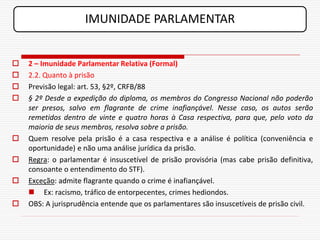 IMUNIDADE PARLAMENTAR


   2 – Imunidade Parlamentar Relativa (Formal)
   2.2. Quanto à prisão
   Previsão legal: art. 53, §2º, CRFB/88
   § 2º Desde a expedição do diploma, os membros do Congresso Nacional não poderão
    ser presos, salvo em flagrante de crime inafiançável. Nesse caso, os autos serão
    remetidos dentro de vinte e quatro horas à Casa respectiva, para que, pelo voto da
    maioria de seus membros, resolva sobre a prisão.
   Quem resolve pela prisão é a casa respectiva e a análise é política (conveniência e
    oportunidade) e não uma análise jurídica da prisão.
   Regra: o parlamentar é insuscetível de prisão provisória (mas cabe prisão definitiva,
    consoante o entendimento do STF).
   Exceção: admite flagrante quando o crime é inafiançável.
     Ex: racismo, tráfico de entorpecentes, crimes hediondos.
   OBS: A jurisprudência entende que os parlamentares são insuscetíveis de prisão civil.
 