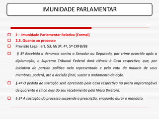 IMUNIDADE PARLAMENTAR


   2 – Imunidade Parlamentar Relativa (Formal)
   2.3. Quanto ao processo
   Previsão Legal: art. 53, §§ 3º, 4º, 5º CRFB/88
   § 3º Recebida a denúncia contra o Senador ou Deputado, por crime ocorrido após a
    diplomação, o Supremo Tribunal Federal dará ciência à Casa respectiva, que, por
    iniciativa de partido político nela representado e pelo voto da maioria de seus
    membros, poderá, até a decisão final, sustar o andamento da ação.

   § 4º O pedido de sustação será apreciado pela Casa respectiva no prazo improrrogável
    de quarenta e cinco dias do seu recebimento pela Mesa Diretora.

   § 5º A sustação do processo suspende a prescrição, enquanto durar o mandato.
 