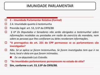 IMUNIDADE PARLAMENTAR


 2 – Imunidade Parlamentar Relativa (Formal)
 2.4. Imunidade quanto à testemunha
 Previsão legal: art. 53, § 6º da CRFB/88
 § 6º Os Deputados e Senadores não serão obrigados a testemunhar sobre
  informações recebidas ou prestadas em razão do exercício do mandato, nem
  sobre as pessoas que lhes confiaram ou deles receberam informações.
 *A prerrogativa do art. 221 do CPP permanece se os parlamentares são
  investigados?
 Não. Só se aplica se forem testemunhas. Se forem investigados tem que ir na
  hora, local e data em que foram intimados.
   Ex: ex-deputado Luis Estevão.
 *As imunidades parlamentares permanecem no estado de sítio?
 Sim, conforme o art. 53, § 8º da CRFB/88.
 