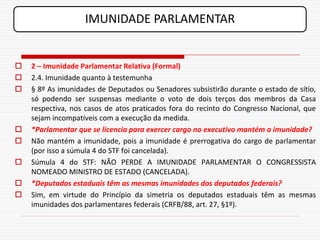 IMUNIDADE PARLAMENTAR


   2 – Imunidade Parlamentar Relativa (Formal)
   2.4. Imunidade quanto à testemunha
   § 8º As imunidades de Deputados ou Senadores subsistirão durante o estado de sítio,
    só podendo ser suspensas mediante o voto de dois terços dos membros da Casa
    respectiva, nos casos de atos praticados fora do recinto do Congresso Nacional, que
    sejam incompatíveis com a execução da medida.
   *Parlamentar que se licencia para exercer cargo no executivo mantém a imunidade?
   Não mantém a imunidade, pois a imunidade é prerrogativa do cargo de parlamentar
    (por isso a súmula 4 do STF foi cancelada).
   Súmula 4 do STF: NÃO PERDE A IMUNIDADE PARLAMENTAR O CONGRESSISTA
    NOMEADO MINISTRO DE ESTADO (CANCELADA).
   *Deputados estaduais têm as mesmas imunidades dos deputados federais?
   Sim, em virtude do Princípio da simetria os deputados estaduais têm as mesmas
    imunidades dos parlamentares federais (CRFB/88, art. 27, §1º).
 