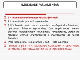 IMUNIDADE PARLAMENTAR


 2 – Imunidade Parlamentar Relativa (Formal)
 2.4. Imunidade quanto à testemunha
 § 1º - Será de quatro anos o mandato dos Deputados Estaduais,
  aplicando- sê-lhes as regras desta Constituição sobre sistema
  eleitoral, inviolabilidade, imunidades, remuneração, perda de
  mandato, licença, impedimentos e incorporação às Forças
  Armadas.
 Pela razão acima, isso a súmula 3 do STF está superada.
 Súmula 3 do STF: A IMUNIDADE CONCEDIDA A DEPUTADOS
  ESTADUAIS É RESTRITA À JUSTIÇA DO ESTADO (SUPERADA).
 