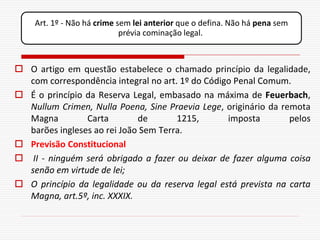 Art. 1º - Não há crime sem lei anterior que o defina. Não há pena sem
                            prévia cominação legal.



 O artigo em questão estabelece o chamado princípio da legalidade,
  com correspondência integral no art. 1º do Código Penal Comum.
 É o princípio da Reserva Legal, embasado na máxima de Feuerbach,
  Nullum Crimen, Nulla Poena, Sine Praevia Lege, originário da remota
  Magna         Carta        de       1215,       imposta        pelos
  barões ingleses ao rei João Sem Terra.
 Previsão Constitucional
 II - ninguém será obrigado a fazer ou deixar de fazer alguma coisa
  senão em virtude de lei;
 O princípio da legalidade ou da reserva legal está prevista na carta
  Magna, art.5º, inc. XXXIX.
 