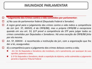 IMUNIDADE PARLAMENTAR


 *Julgamento dos Crimes contra a vida cometidos por parlamentar:
 a) No caso de parlamentar federal (Deputado Federal e Senador)
 A regra geral para o julgamento dos crimes contra a vida indica a competência
  do Júri (art. 5º, XXXVIII, d da CRFB/88), mas a própria CRFB/88 a excepciona
  quando em seu art. 53, §1º prevê a competência do STF para julgar todos os
  crimes cometidos por Deputados e Senadores. Há uma exceção da CRFB/88 feita
  por ela mesma.
 Art. 5º, XXXVIII - é reconhecida a instituição do júri, com a organização que lhe
  der a lei, assegurados:
 d) a competência para o julgamento dos crimes dolosos contra a vida;
        Art. 53. Os Deputados e Senadores são invioláveis, civil e penalmente, por quaisquer de suas
        opiniões, palavras e votos.
       § 1º Os Deputados e Senadores, desde a expedição do diploma, serão submetidos a julgamento
        perante o Supremo Tribunal Federal
 