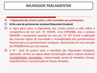 IMUNIDADE PARLAMENTAR


 *Julgamento dos Crimes contra a vida cometidos por parlamentar:
 b) No caso de parlamentar estadual (Deputado Estadual)
 A regra geral para o julgamento dos crimes contra a vida indica a
  competência do Júri (art. 5º, XXXVIII, d da CRFB/88), mas a própria
  CRFB/88 a excepciona quando em seu art. 27, §1º prevê a aplicação
  das mesmas regras de imunidade e inviolabilidade dos parlamentares
  federais para os parlamentares estaduais. Novamente há uma exceção
  da CRFB/88 feita por ela mesma.
 § 1º - Será de quatro anos o mandato dos Deputados Estaduais,
  aplicando- sê-lhes as regras desta Constituição sobre sistema eleitoral,
  inviolabilidade, imunidades, remuneração, perda de mandato, licença,
  impedimentos e incorporação às Forças Armadas.
 