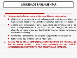 IMUNIDADE PARLAMENTAR


 *Julgamento dos Crimes contra a vida cometidos por parlamentar:
   c) No caso de parlamentar municipal (Vereador), em Estado-membro que
      haja expressa disposição na Constituição Estadual acerca do foro especial.
   A regra geral constitucional para o julgamento dos crimes contra a vida
      indica a competência do Júri (art. 5º, XXXVIII, d da CRFB/88) não pode ser
      afastada por regra criada por Constituição Estadual (poder constituinte
      derivado decorrente).
   Permanece a competência do Júri para o julgamento dos Vereadores.
   Esta questão deu origem à súmula 721 do STF.
 Súmula 721 do STF: A COMPETÊNCIA CONSTITUCIONAL DO TRIBUNAL DO
  JÚRI PREVALECE SOBRE O FORO POR PRERROGATIVA DE FUNÇÃO
  ESTABELECIDO EXCLUSIVAMENTE PELA CONSTITUIÇÃO ESTADUAL.
 