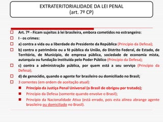 EXTRATERITORIALIDADE DA LEI PENAL
                           (art. 7º CP)


   Art. 7º - Ficam sujeitos à lei brasileira, embora cometidos no estrangeiro:
   I - os crimes:
   a) contra a vida ou a liberdade do Presidente da República (Princípio da Defesa);
   b) contra o patrimônio ou a fé pública da União, do Distrito Federal, de Estado, de
    Território, de Município, de empresa pública, sociedade de economia mista,
    autarquia ou fundação instituída pelo Poder Público (Princípio da Defesa);
   c) contra a administração pública, por quem está a seu serviço (Princípio da
    Defesa);
   d) de genocídio, quando o agente for brasileiro ou domiciliado no Brasil;
   3 correntes (em ordem de aceitação atual):
     Princípio da Justiça Penal Universal (o Brasil de obrigou por tratado);
     Princípio da Defesa (somente quando envolve o Brasil);
     Princípio da Nacionalidade Ativa (está errado, pois esta alínea abrange agente
          brasileiro ou domiciliado no Brasil).
 