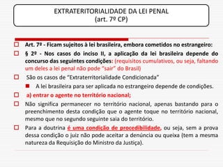 EXTRATERITORIALIDADE DA LEI PENAL
                          (art. 7º CP)


 Art. 7º - Ficam sujeitos à lei brasileira, embora cometidos no estrangeiro:
 § 2º - Nos casos do inciso II, a aplicação da lei brasileira depende do
  concurso das seguintes condições: (requisitos cumulativos, ou seja, faltando
  um deles a lei penal não pode “sair” do Brasil)
 São os casos de “Extraterritorialidade Condicionada”
   A lei brasileira para ser aplicada no estrangeiro depende de condições.
 a) entrar o agente no território nacional;
 Não significa permanecer no território nacional, apenas bastando para o
  preenchimento desta condição que o agente toque no território nacional,
  mesmo que no segundo seguinte saia do território.
 Para a doutrina é uma condição de procedibilidade, ou seja, sem a prova
  dessa condição o juiz não pode aceitar a denúncia ou queixa (tem a mesma
  natureza da Requisição do Ministro da Justiça).
 