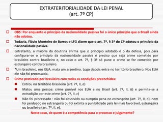 EXTRATERITORIALIDADE DA LEI PENAL
                                (art. 7º CP)


   OBS: Por enquanto o princípio da nacionalidade passiva foi o único princípio que o Brasil ainda
    não adotou.
   Todavia, Flávio Monteiro de Barros e LFG dizem que o art. 7º, § 3º do CP adotou o princípio da
    nacionalidade passiva.
   Entretanto, a maioria da doutrina afirma que o princípio adotado é o da defesa, pois para
    configurar-se o princípio da nacionalidade passiva é preciso que seja crime cometido por
    brasileiro contra brasileiro e, no caso o art. 7º, § 3º só pune o crime se for cometido por
    estrangeiro contra brasileiro.
   *Um brasileiro, nos EUA, mata um argentino. Logo depois entra no território brasileiro. Nos EUA
    ele não foi processado.
   Crime praticado por brasileiro com todas as condições preenchidas:
     Entrou no território brasileiro (art. 7º, II, a)
     Matou uma pessoa: crime punível nos EUA e no Brasil (art. 7º, II, b) e permite-se a
          extradição por este crime (art. 7º, II, c)
     Não foi processado : não foi absolvido ou cumpriu pena no estrangeiro (art. 7º, II, d), nem
          foi perdoado no estrangeiro ou foi extinta a punibilidade pela lei mais favorável, estrangeira
          ou brasileira (art. 7º, II, e).
                Neste caso, de quem é a competência para o processo e julgamento?
 