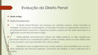 Evolução do Direito Penal
 Idade Antiga
 Direito Penal Romano
 O Direito Penal Romano era exclusivo do cidadão romano, sendo excluídos as
mulheres, os escravos e os estrangeiros. As decisões tomadas nos julgamentos passaram a
ser fundamentadas, buscando a segurança jurídica, apesar de não existir nessa época a
aplicação do princípio da reserva legal.
 Neste período, reconhecia-se a figura dos delitos públicos, ou seja, aqueles que
envolviam traição e ou conspiração política contra o Estado, sendo os outros delitos tidos
como privados, como por exemplo furto, dano e injúria
 Ressalta-se que os julgamentos dos crimes públicos eram presididos por um juiz e
eram realizados em tribunais especiais, chamados de sinédrios. A pena aplicada era a
capital.
 