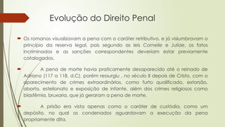 Evolução do Direito Penal
 Os romanos visualizavam a pena com o caráter retributivo, e já vislumbravam o
princípio da reserva legal, pois segundo as leis Cornelie e Juliae, os fatos
incriminados e as sanções correspondentes deveriam estar previamente
catalogados.
 A pena de morte havia praticamente desaparecido até o reinado de
Adriano (117 a 118, d.C), porém ressurgiu , no século II depois de Cristo, com o
aparecimento de crimes extraordinários, como furto qualificado, extorsão,
aborto, estelionato e exposição de infante, além dos crimes religiosos como
blasfêmia, bruxaria, que já geraram a pena de morte.
 A prisão era vista apenas como o caráter de custódia, como um
depósito, no qual os condenados aguardavam a execução da pena
propriamente dita.
 