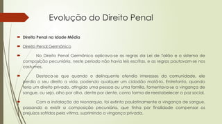 Evolução do Direito Penal
 Direito Penal na Idade Média
 Direito Penal Germânico
 No Direito Penal Germânico aplicava-se as regras da Lei de Talião e o sistema de
composição pecuniária, neste período não havia leis escritas, e as regras pautavam-se nos
costumes.
 Destaca-se que quando o delinquente ofendia interesses da comunidade, ele
perdia o seu direito a vida, podendo qualquer um cidadão matá-lo. Entretanto, quando
feria um direito privado, atingido uma pessoa ou uma família, fomentava-se a vingança de
sangue, ou seja, olho por olho, dente por dente, como forma de reestabelecer a paz social.
 Com a instalação da Monarquia, foi extinta paulatinamente a vingança de sangue,
passando a existir a composição pecuniária, que tinha por finalidade compensar os
prejuízos sofridos pela vítima, suprimindo a vingança privada.
 
