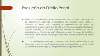 Evolução do Direito Penal
 As leis bárbaras definiam detalhadamente as formas, meios, tarifas e locais
de pagamentos, segundo a qualidade das pessoas, sexo, idade, e
natureza da lesão. Esta composição representava um misto de
ressarcimento e pena, parte era devida a vítima ou aos seus familiares pelo
prejuízo causado, já a outra parte era devida ao tribunal ou ao rei,
simbolizando o “preço da paz”. Destaca-se que, no caso de infratores
insolventes, estes tinham que pagar pelos seus crimes por meio de penas
corporais.
 Cabe ressaltar também a presença das provas ordálias ou juízo de
deus, cuja prova da inocência baseava-se em superstições e penas cruéis.
Ex: caminhar sobre o fogo ou mergulhar sobre a água fervendo.
 