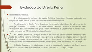 Evolução do Direito Penal
 Direito Penal Canônico
 É o Ordenamento Jurídico da Igreja Católica Apostólica Romana, aplicado aos
religiosos e leigos, desde que os fatos tivessem conotação religiosa.
 Primitivamente o Direito Penal Canônico teve caráter disciplinar, de tal forma serviu
para procedimento da inquisição, no qual diversos cientistas, filósofos e pensadores, que
divergissem dos pensamentos da igreja, eram submetidos a julgamentos e penas cruéis,
como forma de penitência pela heresia praticada.
 No Direito Canônico a jurisdição dividia-se em razão da pessoa (ratione personae) e em
razão da matéria (ratione materiae). Nesta primeira, o religioso era julgado por um tribunal
da Igreja, por qualquer crime que fosse praticado; já na segunda hipótese, a competência
eclesiástica era fixada em razão da matéria, ainda que o crime fosse fixado por um leigo.
 O Direito Canônico contribuiu para o surgimento da prisão moderna, de forma que o
vocábulo penitenciária é proveniente do termo “penitência”, ou seja, castigo.
 
