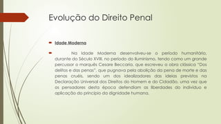 Evolução do Direito Penal
 Idade Moderna
 Na Idade Moderna desenvolveu-se o período humanitário,
durante do Século XVIII, no período do Iluminismo, tendo como um grande
percussor o marquês Cesare Beccaria, que escreveu a obra clássica “Dos
delitos e das penas”, que pugnava pela abolição da pena de morte e das
penas cruéis, sendo um dos idealizadores das ideias previstos na
Declaração Universal dos Direitos do Homem e do Cidadão, uma vez que
os pensadores desta época defendiam as liberdades do indivíduo e
aplicação do princípio da dignidade humana.
 