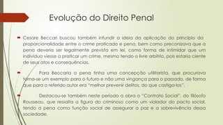 Evolução do Direito Penal
 Cesare Beccari buscou também infundir a ideia da aplicação do princípio da
proporcionalidade entre o crime praticado e pena, bem como preconizava que a
pena deveria ser legalmente prevista em lei, como forma de intimidar que um
individuo viesse a praticar um crime, mesmo tendo o livre arbítrio, pois estaria ciente
de seus atos e consequências.
 Para Beccaria a pena tinha uma concepção utilitarista, que procurava
torna-se um exemplo para o futuro e não uma vingança para o passado, de forma
que para o referido autor era “melhor prevenir delitos, do que castiga-los”.
 Destacou-se também neste período a obra o “Contrato Social”, do filósofo
Rousseau, que ressalta a figura do criminoso como um violador do pacto social,
tendo a pena como função social de assegurar a paz e a sobrevivência dessa
sociedade.
 