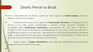 Direito Penal no Brasil
 Com o descobrimento do Brasil, a partir de 1.500, vigorava o Direito Lusitano, devido o
Brasil ser colônia de Portugal.
 Posteriormente passou-se a vigorar as Ordenações Afonsinas, promulgadas por D.
Afonso V em 1446, sendo consideradas o primeiro código europeu completo, e
revogadas pelas Ordenações Manuelinas, promulgadas em 1521, por D. Manuel I.
Ambas tinham como característica a arbitrariedade do juiz, bem como não definiam a
quantidade da pena a ser aplicada. Esse período foi marcado pela presença de penas
cruéis, e pela ausência dos princípios da legalidade e da ampla defesa. A Justiça Penal
no Brasil se fazia ao arbítrio dos titulares das capitanias.
 Depois surgiu o Código Sebastiânico, em razão da compilação de leis esparsas
realizadas por D. Duarte Nunes Leão.

 