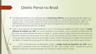 Direito Penal no Brasil
 O Código Sebastiânico foi substituído pelas Ordenações Filipinas, promulgadas pelo Rei Felipe II, no
ano de 1603, as quais eram fundadas em preceitos religiosos, continuando as penas a serem cruéis
e desumanas, como açoite, pena de morte, amputação de membros, dentre outras, além da
arbitrariedade do juiz e a ausência dos princípios da legalidade e da ampla defesa. Esta vigorou
por aproximadamente 200 anos no Brasil.
 Com a promulgação da Independência e com a Constituição brasileira de 1824, surgiu o Código
Criminal do Império em 1827, de cunho protetivo e humanitário, com a primeira manifestação do
princípio da personalidade da pena no Brasil. O projeto deste Código Criminal foi elaborado por
Bernardo Pereira de Vasconcelos. E em 1830, ao ser sancionado por Dom Pedro I, ficou conhecido
como primeiro Código Autônomo da América Latina. Tendo influenciado o Código Penal espanhol
de 1848 e o Código Penal português de 1852, por sua clareza, precisão, concisão e apuro técnico.
 Com a Proclamação da República, surgiu o Código Penal da República de 1890, sendo
aprovado e publicado antes da Constituição de 1891. Este Código Penal apresentava graves
defeitos de técnicas, estando atrasado com relação à ciência de seu tempo.
 