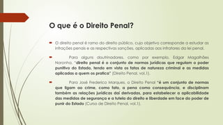 O que é o Direito Penal?
 O direito penal é ramo do direito público, cujo objetivo corresponde a estudar as
infrações penais e as respectivas sanções, aplicadas aos infratores da lei penal.
 Para alguns doutrinadores, como por exemplo, Edgar Magalhães
Noronha, “direito penal é o conjunto de normas jurídicas que regulam o poder
punitivo do Estado, tendo em vista os fatos de natureza criminal e as medidas
aplicadas a quem os pratica” (Direito Penal, vol.1).
 Para José Frederico Marques, o Direito Penal “é um conjunto de normas
que ligam ao crime, como fato, a pena como consequência, e disciplinam
também as relações jurídicas daí derivadas, para estabelecer a aplicabilidade
das medidas de segurança e a tutela do direito e liberdade em face do poder de
punir do Estado (Curso de Direito Penal, vol.1).
 