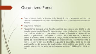 Garantismo Penal
 Com a obra Direito e Razão, Luigi Ferrajoli busca expressar a luta por
direitos fundamentais ao cidadão que vivencia a opressão do totalitarismo
italiano.
 Segundo o Ferrajoli:
 “Garantismo designa uma filosofia política que requer do direito e do
estado o ônus da justificação externa com base nos bens e nos interesses
dos quais a tutela ou a garantia constituem a finalidade. Neste último
sentido o garantismo pressupõe a doutrina laica da separação entre o
direito e a moral, entre a validade e justiça, entre ponto de vista interno e
ponto de vista externo na valoração do ordenamento, ou mesmo entre o
‘ser’ e o ‘dever ser’ do direito. E equivale à assunção, para os fins da
legitimação e da perda de legitimação ético-política do direito e do
estado, do ponto de vista exclusivamente externo” (FERRAJOLI, 2014, p.
787).
 