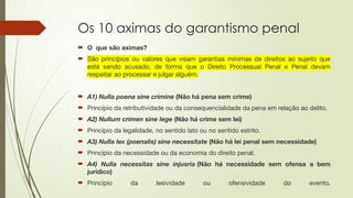 Os 10 aximas do garantismo penal
 O que são aximas?
 São princípios ou valores que visam garantias mínimas de direitos ao sujeito que
está sendo acusado, de forma que o Direito Processual Penal e Penal devam
respeitar ao processar e julgar alguém.
 A1) Nulla poena sine crimine (Não há pena sem crime)
 Princípio da retributividade ou da consequencialidade da pena em relação ao delito.
 A2) Nullum crimen sine lege (Não há crime sem lei)
 Princípio da legalidade, no sentido lato ou no sentido estrito.
 A3) Nulla lex (poenalis) sine necessitate (Não há lei penal sem necessidade)
 Princípio da necessidade ou da economia do direito penal.
 A4) Nulla necessitas sine injusria (Não há necessidade sem ofensa a bem
jurídico)
 Princípio da lesividade ou ofensividade do evento.
 