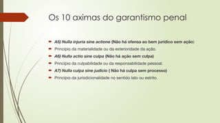 Os 10 aximas do garantismo penal
 A5) Nulla injuria sine actione (Não há ofensa ao bem jurídico sem ação)
 Princípio da materialidade ou da exterioridade da ação.
 A6) Nulla actio sine culpa (Não há ação sem culpa)
 Princípio da culpabilidade ou da responsabilidade pessoal.
 A7) Nulla culpa sine judicio ( Não há culpa sem processo)
 Princípio da jurisdicionalidade no sentido lato ou estrito.
 