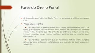 Fases do Direito Penal
 O desenvolvimento inicial do Direito Penal na sociedade é dividido em quatro
fases:
 1ª Fase: Vingança divina
 Nos primórdios a pena continha uma origem marcadamente sacral, de
forma que o homem possuía um olhar muito limitado de si mesmo e da natureza
ao seu redor, de forma que não entendia os fenômenos naturais como raios,
trovões, ventanias, secas, invernos rigorosos, achando que os mesmos eram
castigos divinos.
 Os indivíduos acreditavam que os fenômenos naturais eram punições
totens, ou seja, entidades, materializadas por animais, as quais prestavam
veneração.
 