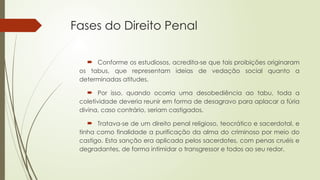 Fases do Direito Penal
 Conforme os estudiosos, acredita-se que tais proibições originaram
os tabus, que representam ideias de vedação social quanto a
determinadas atitudes.
 Por isso, quando ocorria uma desobediência ao tabu, toda a
coletividade deveria reunir em forma de desagravo para aplacar a fúria
divina, caso contrário, seriam castigados.
 Tratava-se de um direito penal religioso, teocrático e sacerdotal, e
tinha como finalidade a purificação da alma do criminoso por meio do
castigo. Esta sanção era aplicada pelos sacerdotes, com penas cruéis e
degradantes, de forma intimidar o transgressor e todos ao seu redor.
 