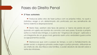 Fases do Direito Penal
 2ª Fase: autotutela
 Traduz-se pelos atos de fazer justiça com as próprias mãos, no qual o
indivíduo reage a um determinado ato praticado por seu semelhante de
forma violenta e desproporcional.
 Nesta fase, existiam dois tipos de penas: a “pena da perda da paz”,
quando um sujeito era banido do convívio com seus pares, ficando a própria
sorte e a mercê dos inimigos, e a pena da “vingança de sangue”, aplicada a
um integrante de um grupo rival, gerando assim uma verdadeira guerra entre
os agrupamentos sociais.
 Destaca-se que com o passar do tempo, e com o fortalecimento do
poder social, a vingança privada cedeu lugar a justiça privada, atribuindo-se
ao chefe do clã, das tribos e das famílias, o poder absoluto de decidir sobre a
sorte dos infratores.
 