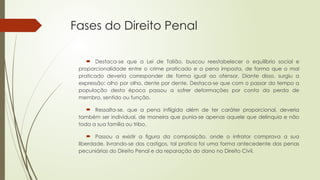 Fases do Direito Penal
 Destaca-se que a Lei de Talião, buscou reestabelecer o equilíbrio social e
proporcionalidade entre o crime praticado e a pena imposta, de forma que o mal
praticado deveria corresponder de forma igual ao ofensor. Diante disso, surgiu a
expressão: olho por olho, dente por dente. Destaca-se que com o passar do tempo a
população desta época passou a sofrer deformações por conta da perda de
membro, sentido ou função.
 Ressalta-se, que a pena infligida além de ter caráter proporcional, deveria
também ser individual, de maneira que punia-se apenas aquele que delinquia e não
toda a sua família ou tribo.
 Passou a existir a figura da composição, onde o infrator comprava a sua
liberdade, livrando-se dos castigos, tal pratica foi uma forma antecedente das penas
pecuniárias do Direito Penal e da reparação do dano no Direito Civil.
 