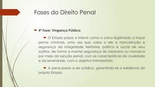 Fases do Direito Penal
 4ª Fase: Vingança Pública
 O Estado passa a intervir como o único legitimado a impor
penas criminais, uma vez que cabe a ele a manutenção e
segurança da integridade territorial, política e social de seus
súditos, de forma a manter segurança do soberano ou monarca
por meio da sanção penal, com as características da crueldade
e da severidade, com o objetivo intimidatório.
 A pena passa a ser pública, garantindo-se a existência do
próprio Estado.
 