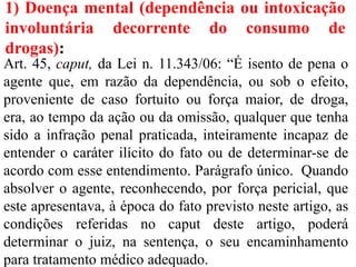1) Doença mental (dependência ou intoxicação
involuntária decorrente do consumo de
drogas):
Art. 45, caput, da Lei n. 11.343/06: “É isento de pena o
agente que, em razão da dependência, ou sob o efeito,
proveniente de caso fortuito ou força maior, de droga,
era, ao tempo da ação ou da omissão, qualquer que tenha
sido a infração penal praticada, inteiramente incapaz de
entender o caráter ilícito do fato ou de determinar-se de
acordo com esse entendimento. Parágrafo único. Quando
absolver o agente, reconhecendo, por força pericial, que
este apresentava, à época do fato previsto neste artigo, as
condições referidas no caput deste artigo, poderá
determinar o juiz, na sentença, o seu encaminhamento
para tratamento médico adequado.
 