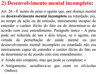 2) Desenvolvimento mental incompleto:
Art. 26 - É isento de pena o agente que, por doença mental
ou desenvolvimento mental incompleto ou retardado, era,
ao tempo da ação ou da omissão, inteiramente incapaz de
entender o caráter ilícito do fato ou de determinar-se de
acordo com esse entendimento. Parágrafo único - A pena
pode ser reduzida de um a dois terços, se o agente, em
virtude de perturbação de saúde mental ou por
desenvolvimento mental incompleto ou retardado não era
inteiramente capaz de entender o caráter ilícito do fato ou
de determinar-se de acordo com esse entendimento;
 Ainda não completo, mas que pode se completar; e
 Antigamente, acreditava-se que eram os silvícolas
(índios).
 