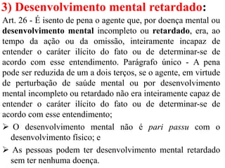 3) Desenvolvimento mental retardado:
Art. 26 - É isento de pena o agente que, por doença mental ou
desenvolvimento mental incompleto ou retardado, era, ao
tempo da ação ou da omissão, inteiramente incapaz de
entender o caráter ilícito do fato ou de determinar-se de
acordo com esse entendimento. Parágrafo único - A pena
pode ser reduzida de um a dois terços, se o agente, em virtude
de perturbação de saúde mental ou por desenvolvimento
mental incompleto ou retardado não era inteiramente capaz de
entender o caráter ilícito do fato ou de determinar-se de
acordo com esse entendimento;
 O desenvolvimento mental não é pari passu com o
desenvolvimento físico; e
 As pessoas podem ter desenvolvimento mental retardado
sem ter nenhuma doença.
 