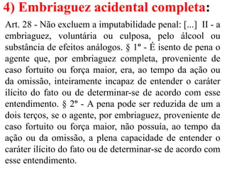 4) Embriaguez acidental completa:
Art. 28 - Não excluem a imputabilidade penal: [...] II - a
embriaguez, voluntária ou culposa, pelo álcool ou
substância de efeitos análogos. § 1º - É isento de pena o
agente que, por embriaguez completa, proveniente de
caso fortuito ou força maior, era, ao tempo da ação ou
da omissão, inteiramente incapaz de entender o caráter
ilícito do fato ou de determinar-se de acordo com esse
entendimento. § 2º - A pena pode ser reduzida de um a
dois terços, se o agente, por embriaguez, proveniente de
caso fortuito ou força maior, não possuía, ao tempo da
ação ou da omissão, a plena capacidade de entender o
caráter ilícito do fato ou de determinar-se de acordo com
esse entendimento.
 