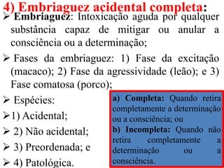 4) Embriaguez acidental completa:
 Embriaguez: Intoxicação aguda por qualquer
substância capaz de mitigar ou anular a
consciência ou a determinação;
 Fases da embriaguez: 1) Fase da excitação
(macaco); 2) Fase da agressividade (leão); e 3)
Fase comatosa (porco);
 Espécies:
1) Acidental;
 2) Não acidental;
 3) Preordenada; e
 4) Patológica.
a) Completa: Quando retira
completamente a determinação
ou a consciência; ou
b) Incompleta: Quando não
retira completamente a
determinação ou a
consciência.
 