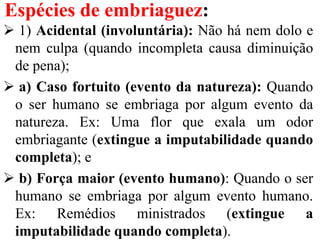 Espécies de embriaguez:
 1) Acidental (involuntária): Não há nem dolo e
nem culpa (quando incompleta causa diminuição
de pena);
 a) Caso fortuito (evento da natureza): Quando
o ser humano se embriaga por algum evento da
natureza. Ex: Uma flor que exala um odor
embriagante (extingue a imputabilidade quando
completa); e
 b) Força maior (evento humano): Quando o ser
humano se embriaga por algum evento humano.
Ex: Remédios ministrados (extingue a
imputabilidade quando completa).
 