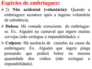 Espécies de embriaguez:
 2) Não acidental (voluntária): Quando a
embriaguez acontece após a ingesta voluntária
da substância;
 Dolosa: Há vontade consciente de embriagar-
se. Ex. Alguém no carnaval que ingere muitas
cervejas (não extingue a imputabilidade); e
 Culposa: Há ausência de cautelas na causa da
embriaguez. Ex. Alguém que ingere pinga
pensando que poderá beber na mesma
quantidade dos vinhos (não extingue a
imputabilidade).
 