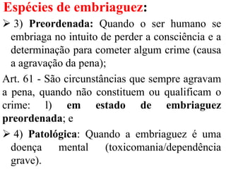 Espécies de embriaguez:
 3) Preordenada: Quando o ser humano se
embriaga no intuito de perder a consciência e a
determinação para cometer algum crime (causa
a agravação da pena);
Art. 61 - São circunstâncias que sempre agravam
a pena, quando não constituem ou qualificam o
crime: l) em estado de embriaguez
preordenada; e
 4) Patológica: Quando a embriaguez é uma
doença mental (toxicomania/dependência
grave).
 