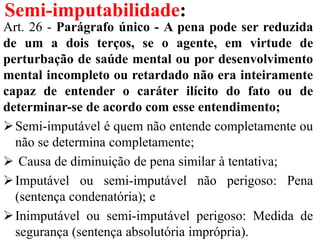 Semi-imputabilidade:
Art. 26 - Parágrafo único - A pena pode ser reduzida
de um a dois terços, se o agente, em virtude de
perturbação de saúde mental ou por desenvolvimento
mental incompleto ou retardado não era inteiramente
capaz de entender o caráter ilícito do fato ou de
determinar-se de acordo com esse entendimento;
Semi-imputável é quem não entende completamente ou
não se determina completamente;
 Causa de diminuição de pena similar à tentativa;
Imputável ou semi-imputável não perigoso: Pena
(sentença condenatória); e
Inimputável ou semi-imputável perigoso: Medida de
segurança (sentença absolutória imprópria).
 