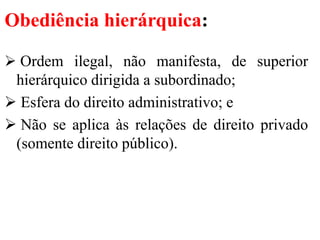 Obediência hierárquica:
 Ordem ilegal, não manifesta, de superior
hierárquico dirigida a subordinado;
 Esfera do direito administrativo; e
 Não se aplica às relações de direito privado
(somente direito público).
 