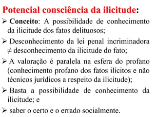 Potencial consciência da ilicitude:
 Conceito: A possibilidade de conhecimento
da ilicitude dos fatos delituosos;
 Desconhecimento da lei penal incriminadora
≠ desconhecimento da ilicitude do fato;
 A valoração é paralela na esfera do profano
(conhecimento profano dos fatos ilícitos e não
técnicos jurídicos a respeito da ilicitude);
 Basta a possibilidade de conhecimento da
ilicitude; e
 saber o certo e o errado socialmente.
 