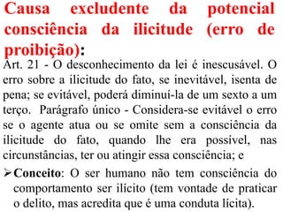 Causa excludente da potencial
consciência da ilicitude (erro de
proibição):
Art. 21 - O desconhecimento da lei é inescusável. O
erro sobre a ilicitude do fato, se inevitável, isenta de
pena; se evitável, poderá diminuí-la de um sexto a um
terço. Parágrafo único - Considera-se evitável o erro
se o agente atua ou se omite sem a consciência da
ilicitude do fato, quando lhe era possível, nas
circunstâncias, ter ou atingir essa consciência; e
Conceito: O ser humano não tem consciência do
comportamento ser ilícito (tem vontade de praticar
o delito, mas acredita que é uma conduta lícita).
 