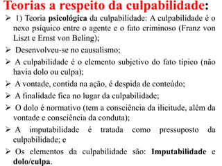 Teorias a respeito da culpabilidade:
 1) Teoria psicológica da culpabilidade: A culpabilidade é o
nexo psíquico entre o agente e o fato criminoso (Franz von
Liszt e Ernst von Beling);
 Desenvolveu-se no causalismo;
 A culpabilidade é o elemento subjetivo do fato típico (não
havia dolo ou culpa);
 A vontade, contida na ação, é despida de conteúdo;
 A finalidade fica no lugar da culpabilidade;
 O dolo é normativo (tem a consciência da ilicitude, além da
vontade e consciência da conduta);
 A imputabilidade é tratada como pressuposto da
culpabilidade; e
 Os elementos da culpabilidade são: Imputabilidade e
dolo/culpa.
 